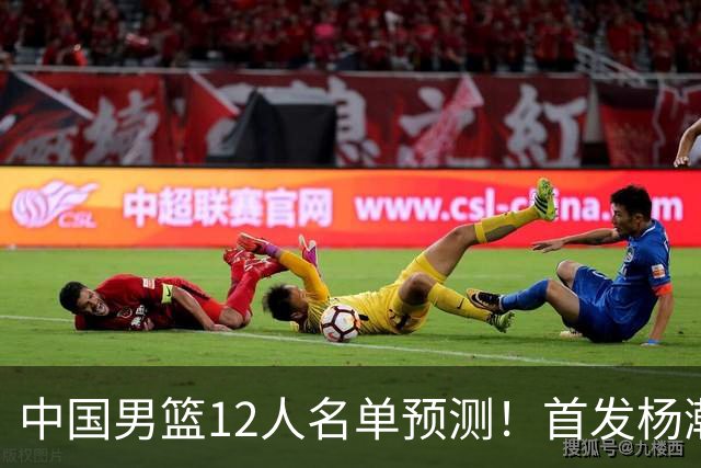 中国男篮12人名单预测！首发杨瀚森王俊杰继伟领衔，内线锋线很强