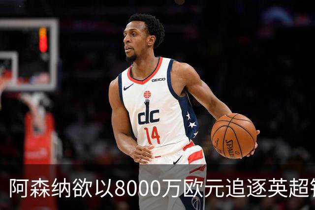 阿森纳欲以8000万欧元追逐英超银靴，西甲明星或将加盟